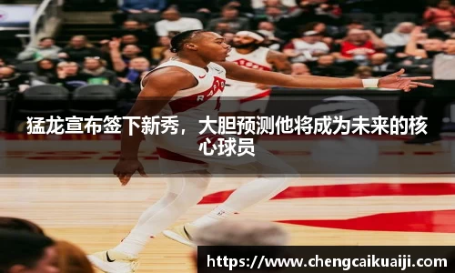 猛龙宣布签下新秀,大胆预测他将成为未来的核心球员